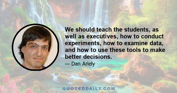 We should teach the students, as well as executives, how to conduct experiments, how to examine data, and how to use these tools to make better decisions.