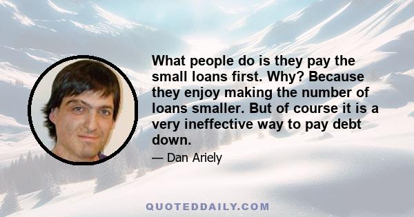 What people do is they pay the small loans first. Why? Because they enjoy making the number of loans smaller. But of course it is a very ineffective way to pay debt down.