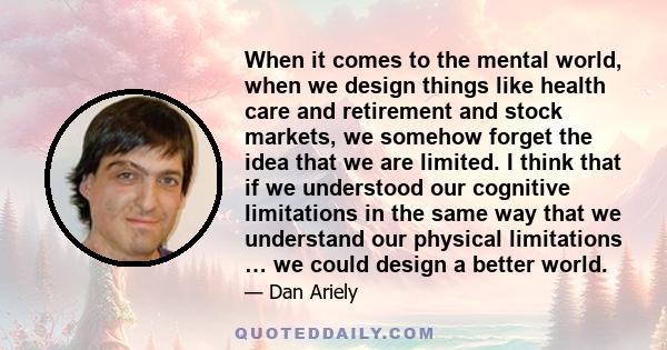 When it comes to the mental world, when we design things like health care and retirement and stock markets, we somehow forget the idea that we are limited. I think that if we understood our cognitive limitations in the