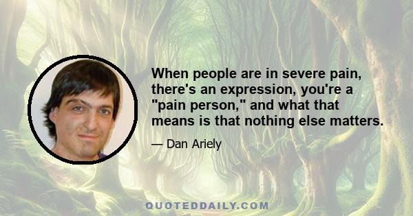 When people are in severe pain, there's an expression, you're a pain person, and what that means is that nothing else matters.