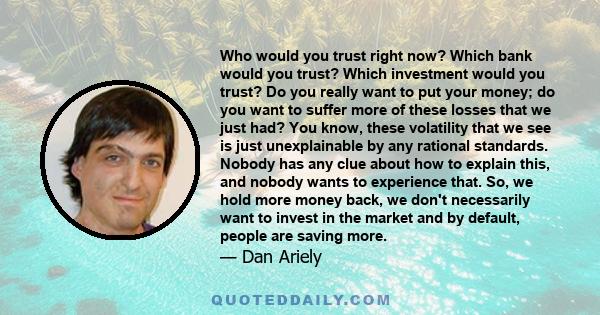 Who would you trust right now? Which bank would you trust? Which investment would you trust? Do you really want to put your money; do you want to suffer more of these losses that we just had? You know, these volatility