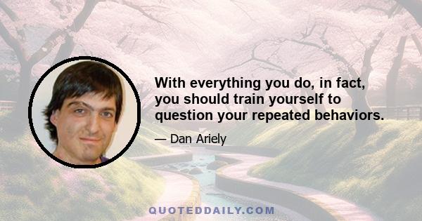 With everything you do, in fact, you should train yourself to question your repeated behaviors.