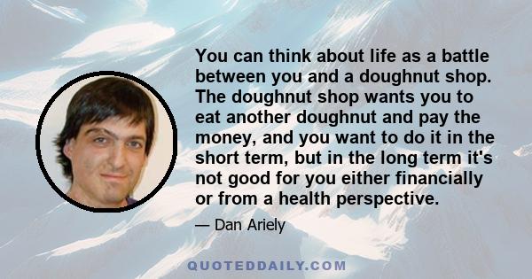 You can think about life as a battle between you and a doughnut shop. The doughnut shop wants you to eat another doughnut and pay the money, and you want to do it in the short term, but in the long term it's not good