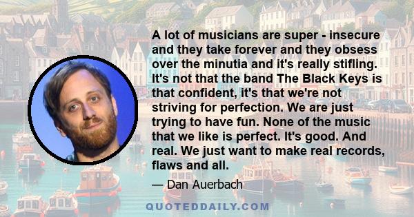 A lot of musicians are super - insecure and they take forever and they obsess over the minutia and it's really stifling. It's not that the band The Black Keys is that confident, it's that we're not striving for