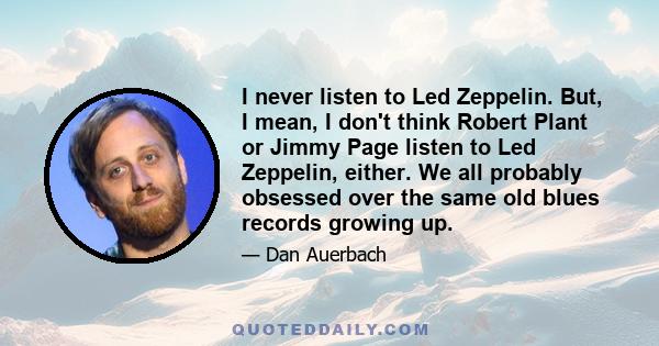 I never listen to Led Zeppelin. But, I mean, I don't think Robert Plant or Jimmy Page listen to Led Zeppelin, either. We all probably obsessed over the same old blues records growing up.