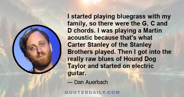 I started playing bluegrass with my family, so there were the G, C and D chords. I was playing a Martin acoustic because that's what Carter Stanley of the Stanley Brothers played. Then I got into the really raw blues of 