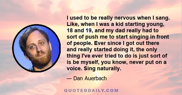 I used to be really nervous when I sang. Like, when I was a kid starting young, 18 and 19, and my dad really had to sort of push me to start singing in front of people. Ever since I got out there and really started