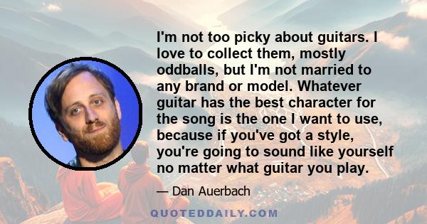 I'm not too picky about guitars. I love to collect them, mostly oddballs, but I'm not married to any brand or model. Whatever guitar has the best character for the song is the one I want to use, because if you've got a