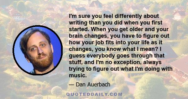 I'm sure you feel differently about writing than you did when you first started. When you get older and your brain changes, you have to figure out how your job fits into your life as it changes, you know what I mean? I