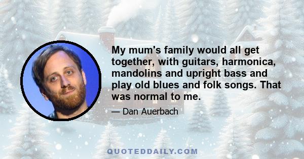 My mum's family would all get together, with guitars, harmonica, mandolins and upright bass and play old blues and folk songs. That was normal to me.