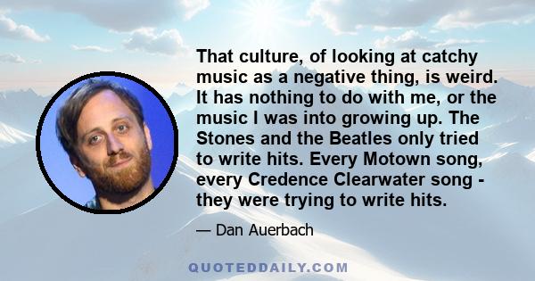 That culture, of looking at catchy music as a negative thing, is weird. It has nothing to do with me, or the music I was into growing up. The Stones and the Beatles only tried to write hits. Every Motown song, every