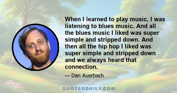 When I learned to play music, I was listening to blues music. And all the blues music I liked was super simple and stripped down. And then all the hip hop I liked was super simple and stripped down and we always heard