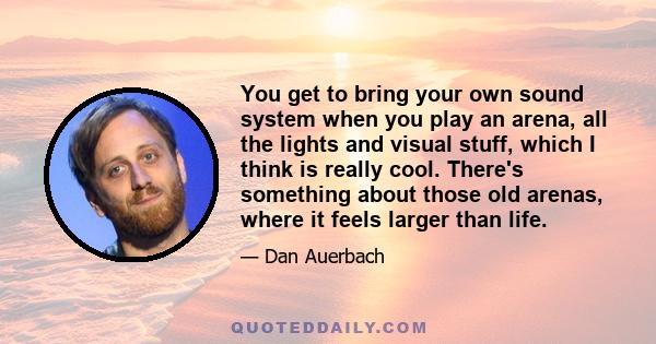 You get to bring your own sound system when you play an arena, all the lights and visual stuff, which I think is really cool. There's something about those old arenas, where it feels larger than life.