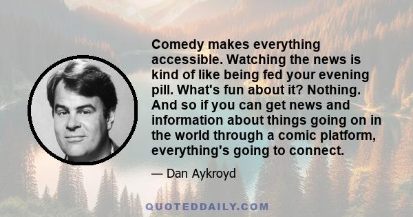 Comedy makes everything accessible. Watching the news is kind of like being fed your evening pill. What's fun about it? Nothing. And so if you can get news and information about things going on in the world through a