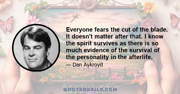 Everyone fears the cut of the blade. It doesn't matter after that. I know the spirit survives as there is so much evidence of the survival of the personality in the afterlife.