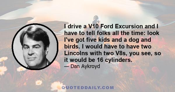 I drive a V10 Ford Excursion and I have to tell folks all the time: look I've got five kids and a dog and birds. I would have to have two Lincolns with two V8s, you see, so it would be 16 cylinders.