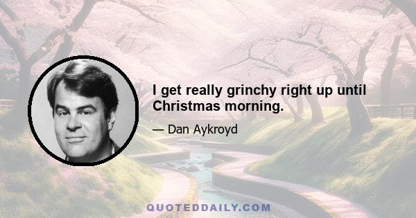 I get really grinchy right up until Christmas morning.