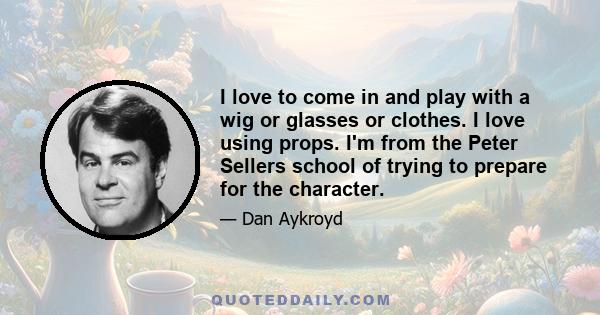 I love to come in and play with a wig or glasses or clothes. I love using props. I'm from the Peter Sellers school of trying to prepare for the character.