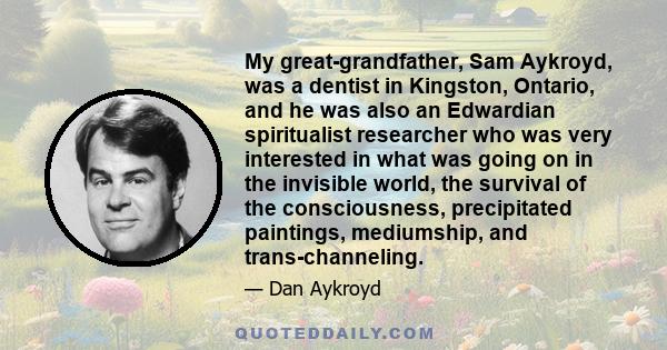 My great-grandfather, Sam Aykroyd, was a dentist in Kingston, Ontario, and he was also an Edwardian spiritualist researcher who was very interested in what was going on in the invisible world, the survival of the