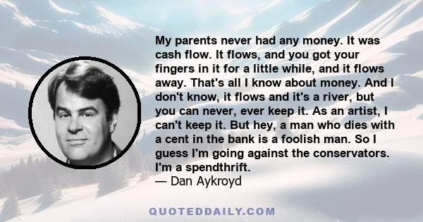 My parents never had any money. It was cash flow. It flows, and you got your fingers in it for a little while, and it flows away. That's all I know about money. And I don't know, it flows and it's a river, but you can