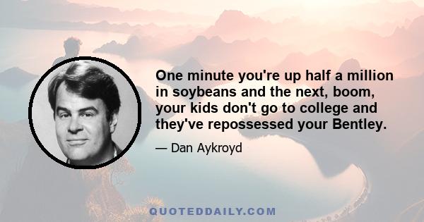 One minute you're up half a million in soybeans and the next, boom, your kids don't go to college and they've repossessed your Bentley.