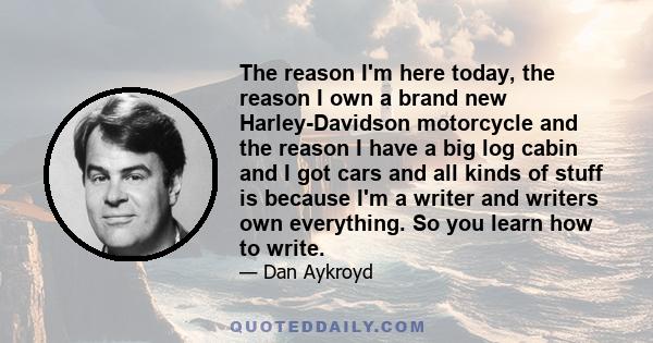 The reason I'm here today, the reason I own a brand new Harley-Davidson motorcycle and the reason I have a big log cabin and I got cars and all kinds of stuff is because I'm a writer and writers own everything. So you