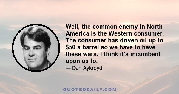 Well, the common enemy in North America is the Western consumer. The consumer has driven oil up to $50 a barrel so we have to have these wars. I think it's incumbent upon us to.