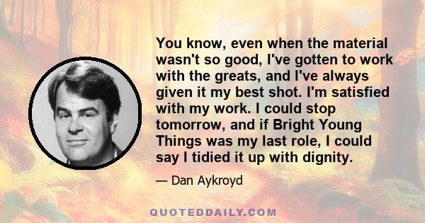 You know, even when the material wasn't so good, I've gotten to work with the greats, and I've always given it my best shot. I'm satisfied with my work. I could stop tomorrow, and if Bright Young Things was my last