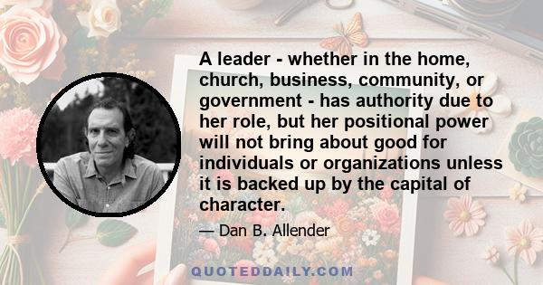 A leader - whether in the home, church, business, community, or government - has authority due to her role, but her positional power will not bring about good for individuals or organizations unless it is backed up by