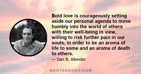 Bold love is courageously setting aside our personal agenda to move humbly into the world of others with their well-being in view, willing to risk further pain in our souls, in order to be an aroma of life to some and