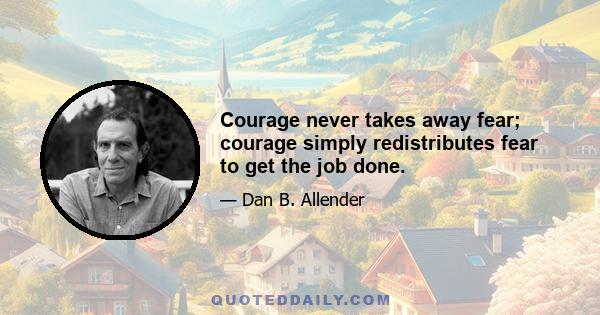 Courage never takes away fear; courage simply redistributes fear to get the job done.