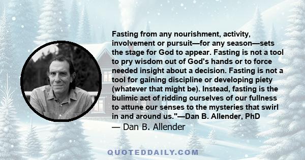 Fasting from any nourishment, activity, involvement or pursuit—for any season—sets the stage for God to appear. Fasting is not a tool to pry wisdom out of God's hands or to force needed insight about a decision. Fasting 