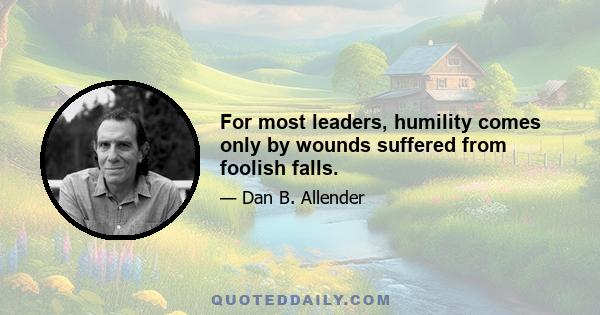 For most leaders, humility comes only by wounds suffered from foolish falls.