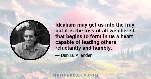 Idealism may get us into the fray, but it is the loss of all we cherish that begins to form in us a heart capable of leading others reluctantly and humbly.