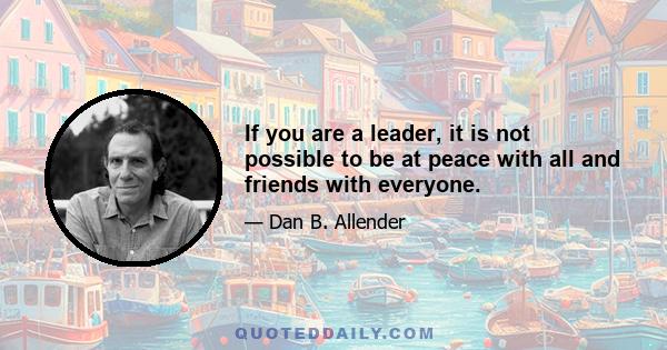 If you are a leader, it is not possible to be at peace with all and friends with everyone.