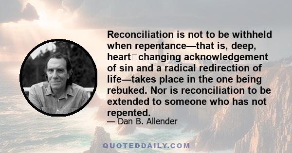 Reconciliation is not to be withheld when repentance—that is, deep, heart‐changing acknowledgement of sin and a radical redirection of life—takes place in the one being rebuked. Nor is reconciliation to be extended to