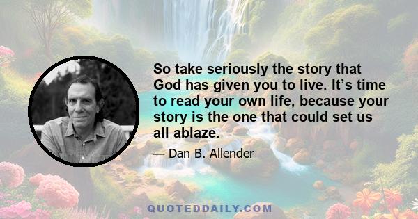 So take seriously the story that God has given you to live. It’s time to read your own life, because your story is the one that could set us all ablaze.