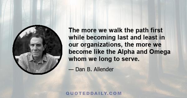 The more we walk the path first while becoming last and least in our organizations, the more we become like the Alpha and Omega whom we long to serve.