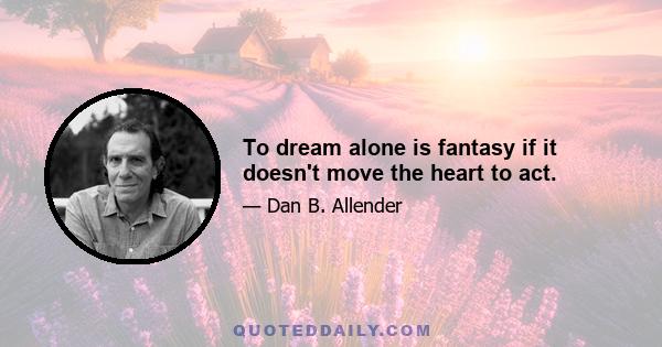 To dream alone is fantasy if it doesn't move the heart to act.