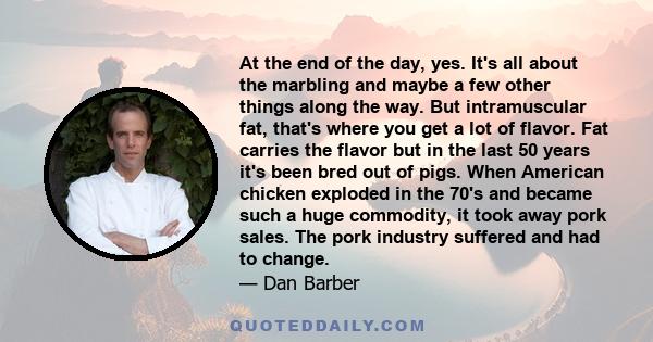 At the end of the day, yes. It's all about the marbling and maybe a few other things along the way. But intramuscular fat, that's where you get a lot of flavor. Fat carries the flavor but in the last 50 years it's been