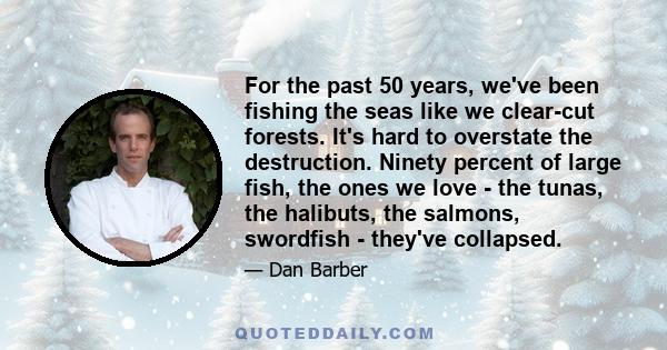 For the past 50 years, we've been fishing the seas like we clear-cut forests. It's hard to overstate the destruction. Ninety percent of large fish, the ones we love - the tunas, the halibuts, the salmons, swordfish -