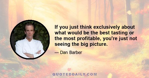 If you just think exclusively about what would be the best tasting or the most profitable, you're just not seeing the big picture.