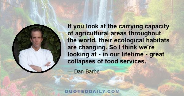 If you look at the carrying capacity of agricultural areas throughout the world, their ecological habitats are changing. So I think we're looking at - in our lifetime - great collapses of food services.