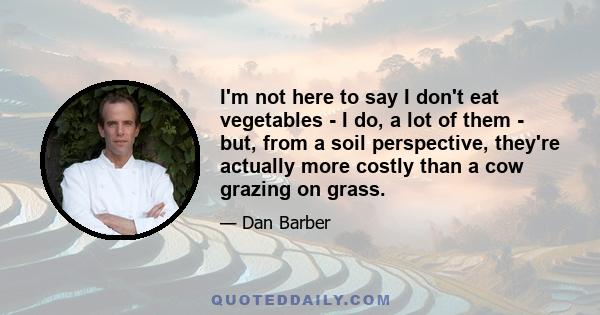 I'm not here to say I don't eat vegetables - I do, a lot of them - but, from a soil perspective, they're actually more costly than a cow grazing on grass.