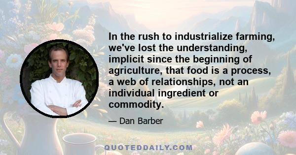 In the rush to industrialize farming, we've lost the understanding, implicit since the beginning of agriculture, that food is a process, a web of relationships, not an individual ingredient or commodity.