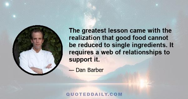 The greatest lesson came with the realization that good food cannot be reduced to single ingredients. It requires a web of relationships to support it.