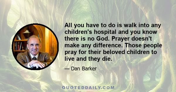 All you have to do is walk into any children's hospital and you know there is no God. Prayer doesn't make any difference. Those people pray for their beloved children to live and they die.