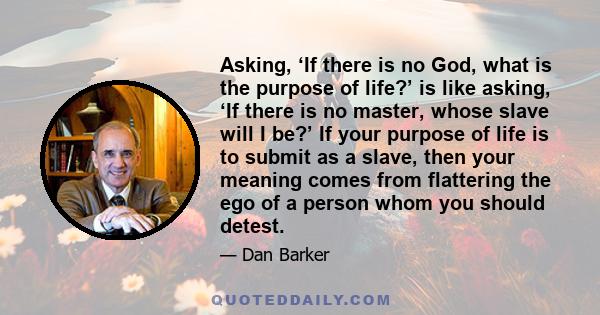 Asking, ‘If there is no God, what is the purpose of life?’ is like asking, ‘If there is no master, whose slave will I be?’ If your purpose of life is to submit as a slave, then your meaning comes from flattering the ego 