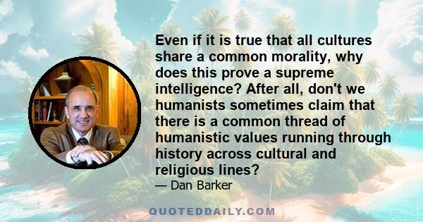 Even if it is true that all cultures share a common morality, why does this prove a supreme intelligence? After all, don't we humanists sometimes claim that there is a common thread of humanistic values running through