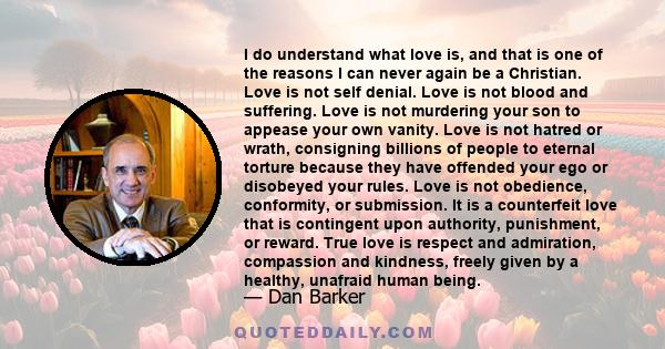 I do understand what love is, and that is one of the reasons I can never again be a Christian. Love is not self denial. Love is not blood and suffering. Love is not murdering your son to appease your own vanity. Love is 